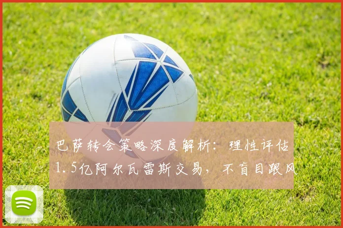 巴萨转会策略深度解析：理性评估1.5亿阿尔瓦雷斯交易，不盲目跟风的背后考量