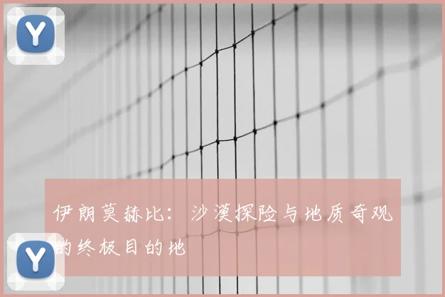 伊朗莫赫比：沙漠探险与地质奇观的终极目的地