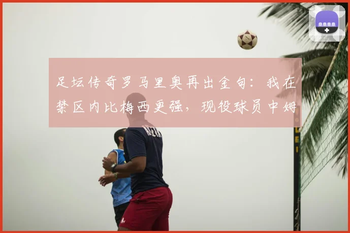 足坛传奇罗马里奥再出金句：我在禁区内比梅西更强，现役球员中姆巴佩最像我