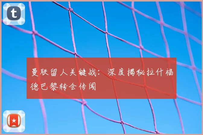 曼联留人关键战：深度揭秘拉什福德巴黎转会传闻
