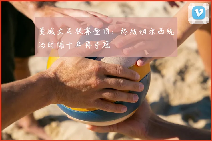 曼城女足联赛登顶，终结切尔西统治时隔十年再夺冠