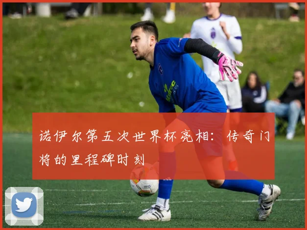诺伊尔第五次世界杯亮相：传奇门将的里程碑时刻