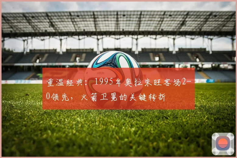 重温经典:1995年奥拉朱旺客场2-0领先,火箭卫冕的关键转折